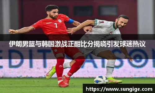 伊朗男篮与韩国激战正酣比分揭晓引发球迷热议