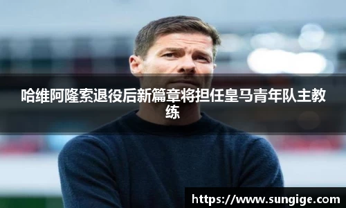 哈维阿隆索退役后新篇章将担任皇马青年队主教练