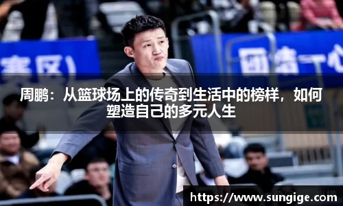 周鹏：从篮球场上的传奇到生活中的榜样，如何塑造自己的多元人生