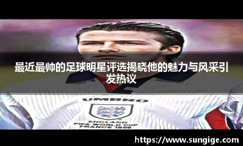 最近最帅的足球明星评选揭晓他的魅力与风采引发热议