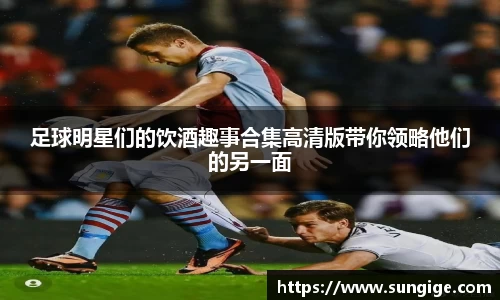 足球明星们的饮酒趣事合集高清版带你领略他们的另一面