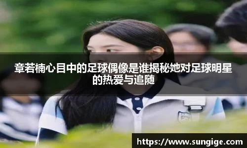 章若楠心目中的足球偶像是谁揭秘她对足球明星的热爱与追随