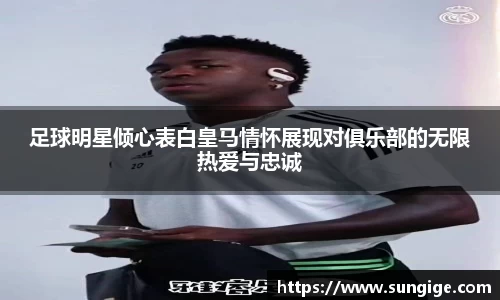 足球明星倾心表白皇马情怀展现对俱乐部的无限热爱与忠诚