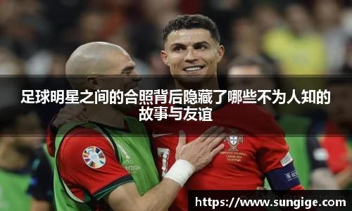 足球明星之间的合照背后隐藏了哪些不为人知的故事与友谊